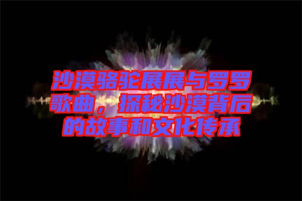 沙漠駱駝展展與羅羅歌曲，探秘沙漠背后的故事和文化傳承