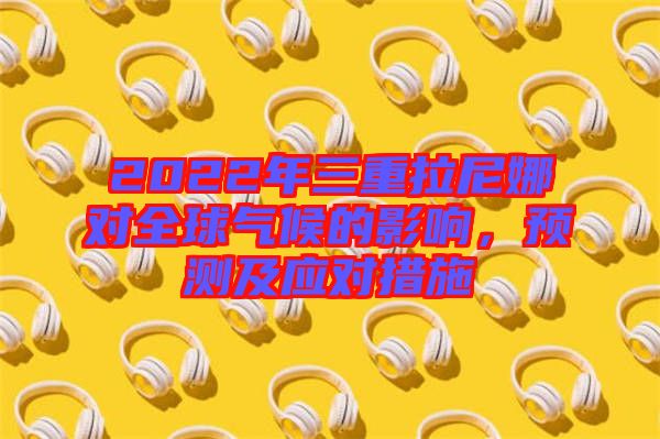 2022年三重拉尼娜對全球氣候的影響，預測及應對措施