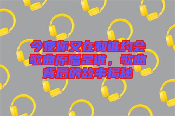 今夜你又在和誰約會(huì)歌曲原唱是誰，歌曲背后的故事揭秘