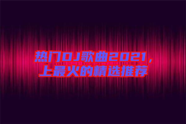 熱門DJ歌曲2021，上最火的精選推薦