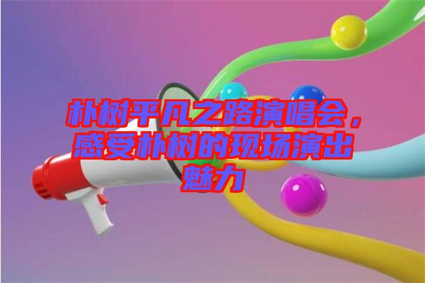 樸樹平凡之路演唱會(huì)，感受樸樹的現(xiàn)場演出魅力