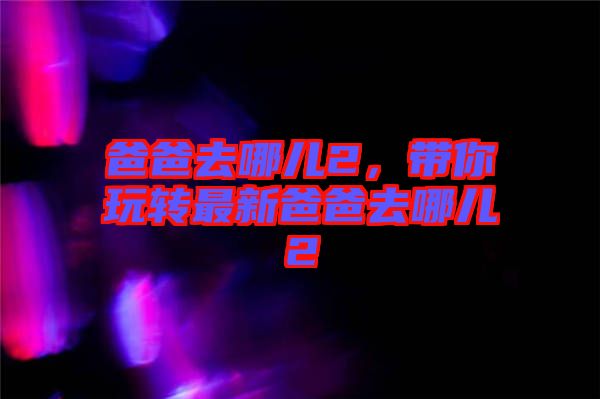 爸爸去哪兒2，帶你玩轉最新爸爸去哪兒2