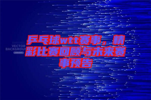 乒乓球wtt賽事，精彩比賽回顧與未來賽事預(yù)告