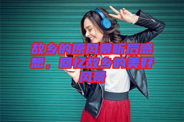 故鄉(xiāng)的原風(fēng)景聽后感想，回憶故鄉(xiāng)的美好風(fēng)景