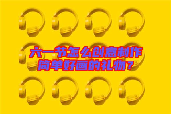 六一節(jié)怎么創(chuàng)意制作簡單好畫的禮物？