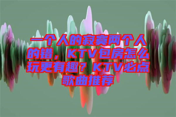 一個(gè)人的寂寞兩個(gè)人的錯(cuò)，KTV包房怎么玩更有趣？KTV必點(diǎn)歌曲推薦