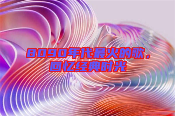 8090年代最火的歌，回憶經(jīng)典時光