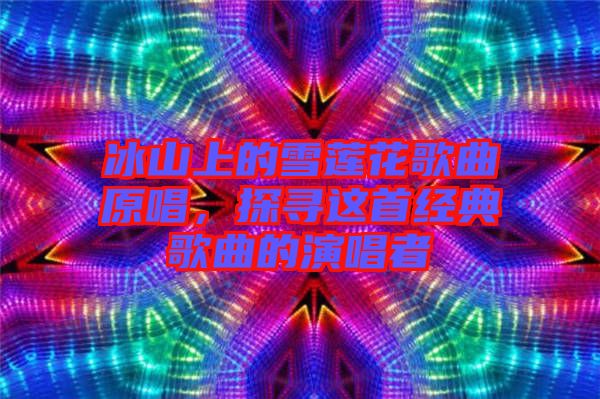 冰山上的雪蓮花歌曲原唱，探尋這首經(jīng)典歌曲的演唱者