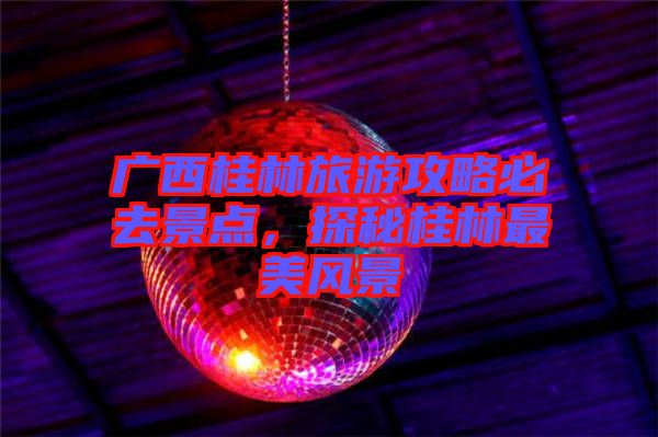 廣西桂林旅游攻略必去景點(diǎn)，探秘桂林最美風(fēng)景