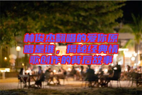 林俊杰翻唱的愛你原唱是誰，揭秘經(jīng)典情歌創(chuàng)作的背后故事
