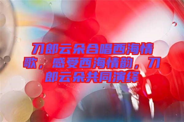 刀郎云朵合唱西海情歌，感受西海情韻，刀郎云朵共同演繹