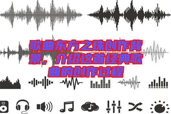 歌曲東方之珠創(chuàng)作背景，介紹這首經典歌曲的創(chuàng)作過程