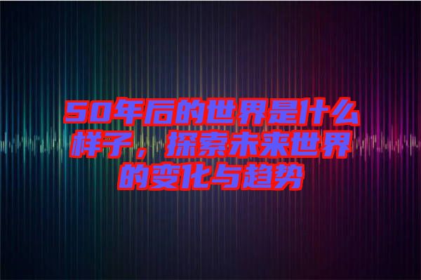 50年后的世界是什么樣子，探索未來世界的變化與趨勢(shì)