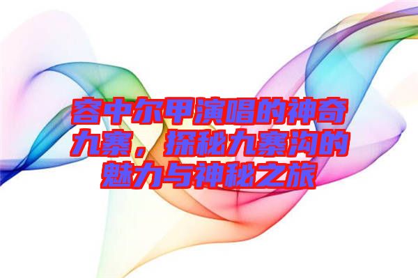 容中爾甲演唱的神奇九寨，探秘九寨溝的魅力與神秘之旅