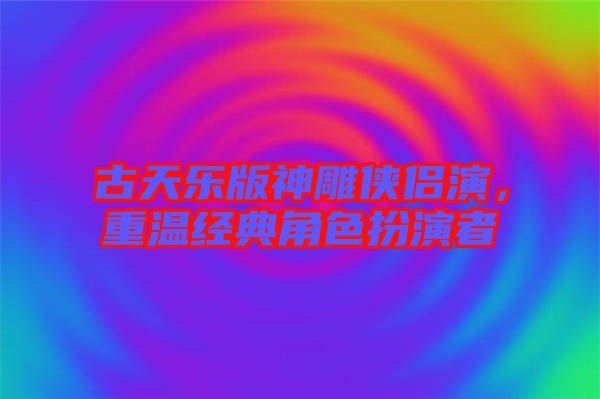 古天樂版神雕俠侶演，重溫經(jīng)典角色扮演者