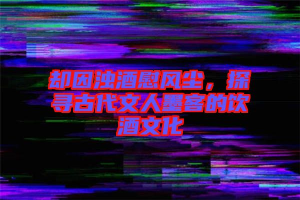 卻因濁酒慰風(fēng)塵，探尋古代文人墨客的飲酒文化