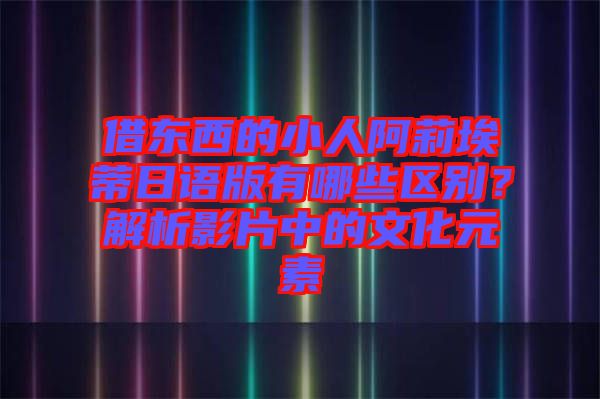 借東西的小人阿莉埃蒂日語版有哪些區(qū)別？解析影片中的文化元素