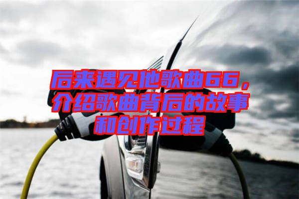 后來(lái)遇見(jiàn)他歌曲66，介紹歌曲背后的故事和創(chuàng)作過(guò)程
