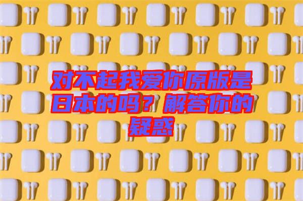 對(duì)不起我愛(ài)你原版是日本的嗎？解答你的疑惑