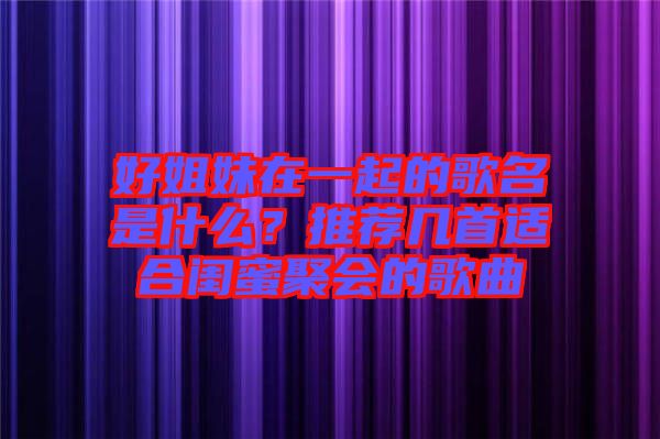 好姐妹在一起的歌名是什么？推薦幾首適合閨蜜聚會(huì)的歌曲