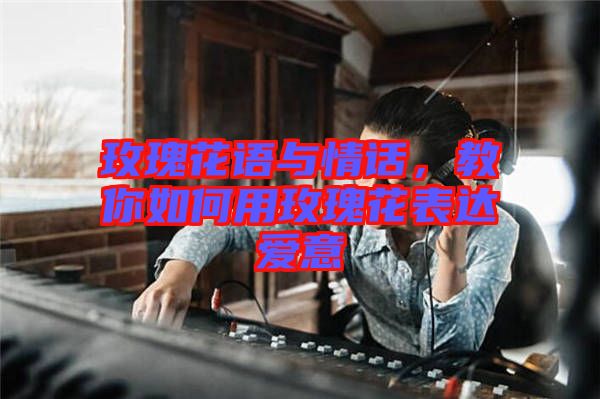 玫瑰花語與情話，教你如何用玫瑰花表達愛意