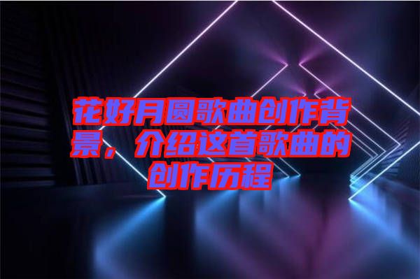 花好月圓歌曲創(chuàng)作背景，介紹這首歌曲的創(chuàng)作歷程
