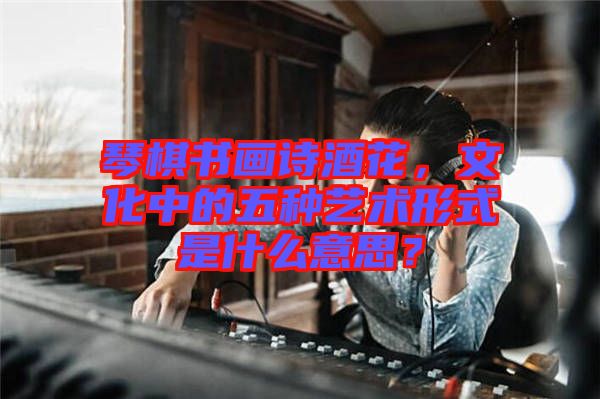 琴棋書畫詩酒花，文化中的五種藝術(shù)形式是什么意思？