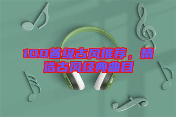 100首級(jí)古風(fēng)推薦，精選古風(fēng)經(jīng)典曲目