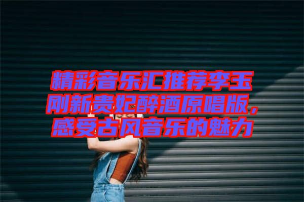 精彩音樂匯推薦李玉剛新貴妃醉酒原唱版，感受古風(fēng)音樂的魅力