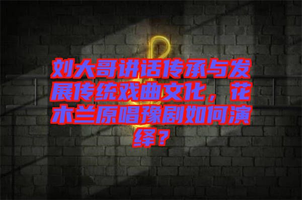 劉大哥講話傳承與發(fā)展傳統(tǒng)戲曲文化，花木蘭原唱豫劇如何演繹？