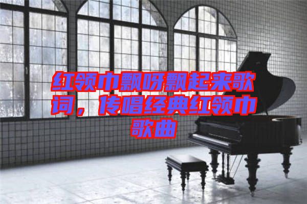 紅領(lǐng)巾飄呀飄起來(lái)歌詞，傳唱經(jīng)典紅領(lǐng)巾歌曲