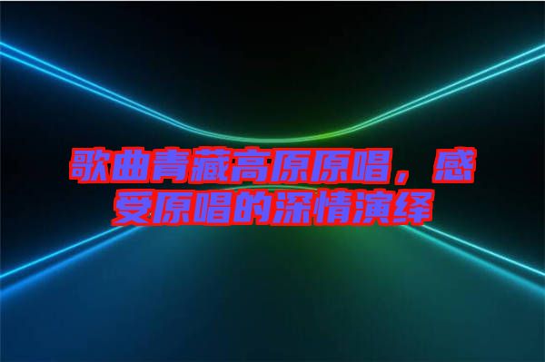 歌曲青藏高原原唱，感受原唱的深情演繹