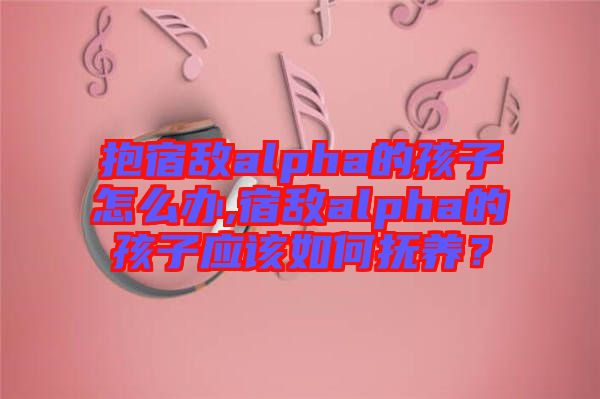 抱宿敵alpha的孩子怎么辦,宿敵alpha的孩子應(yīng)該如何撫養(yǎng)？