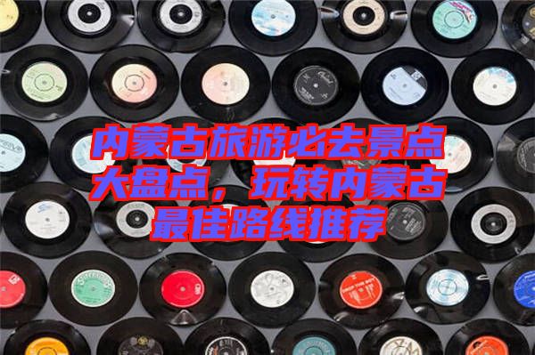 內(nèi)蒙古旅游必去景點(diǎn)大盤點(diǎn)，玩轉(zhuǎn)內(nèi)蒙古最佳路線推薦