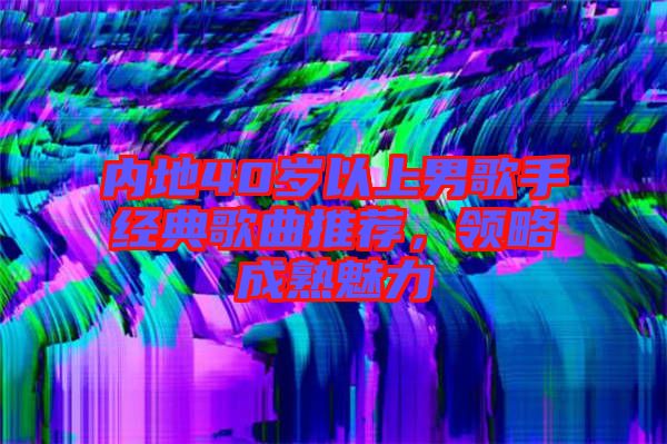 內(nèi)地40歲以上男歌手經(jīng)典歌曲推薦，領(lǐng)略成熟魅力