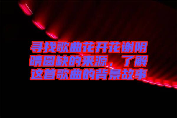 尋找歌曲花開花謝陰晴圓缺的來源，了解這首歌曲的背景故事