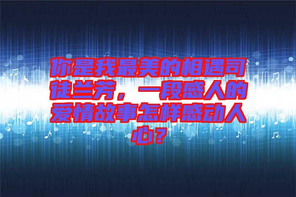 你是我最美的相遇司徒蘭芳，一段感人的愛情故事怎樣感動人心？