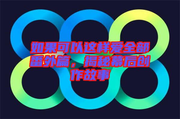 如果可以這樣愛全部番外篇，揭秘幕后創(chuàng)作故事