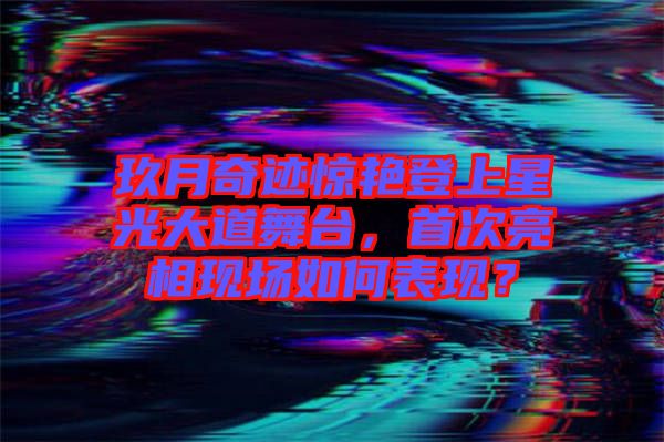 玖月奇跡驚艷登上星光大道舞臺，首次亮相現場如何表現？