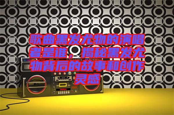 歌曲黑發(fā)尤物的演唱者是誰，揭秘黑發(fā)尤物背后的故事和創(chuàng)作靈感
