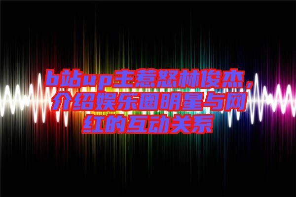 b站up主惹怒林俊杰，介紹娛樂(lè)圈明星與網(wǎng)紅的互動(dòng)關(guān)系