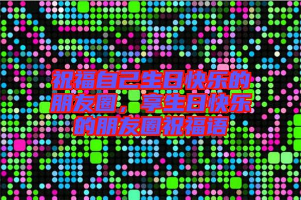 祝福自己生日快樂的朋友圈，享生日快樂的朋友圈祝福語