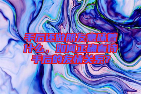 手后還做朋友意味著什么，如何正確看待手后的友情關(guān)系？