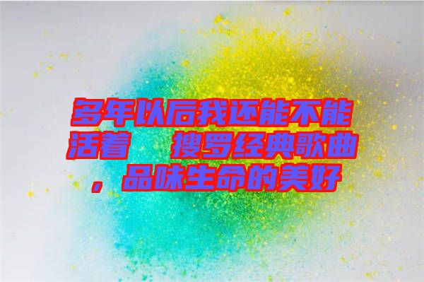 多年以后我還能不能活著  搜羅經(jīng)典歌曲，品味生命的美好