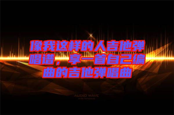 像我這樣的人吉他彈唱譜，享一首自己編曲的吉他彈唱曲