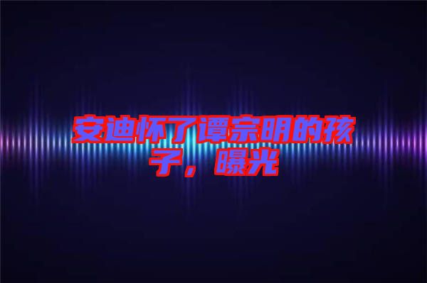 安迪懷了譚宗明的孩子，曝光