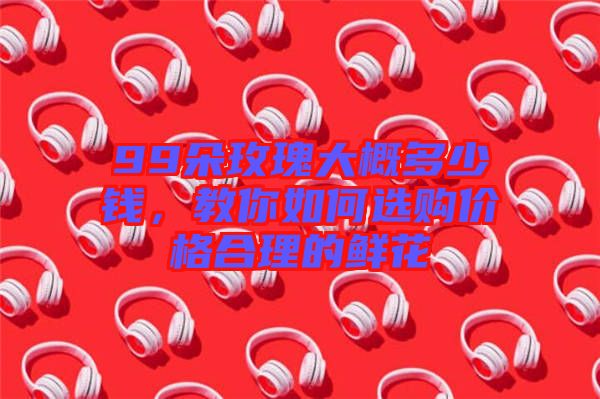99朵玫瑰大概多少錢，教你如何選購價(jià)格合理的鮮花