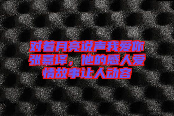 對著月亮說聲我愛你張嘉譯，他的感人愛情故事讓人動容