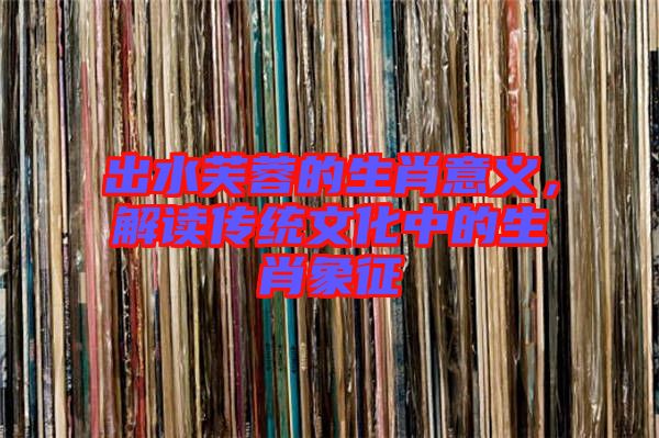 出水芙蓉的生肖意義，解讀傳統(tǒng)文化中的生肖象征