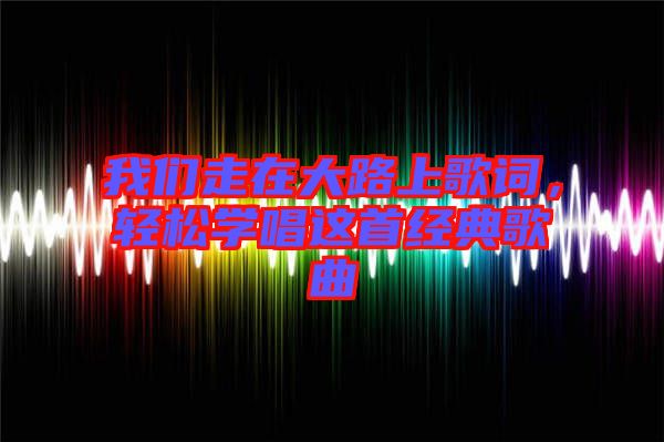 我們走在大路上歌詞，輕松學(xué)唱這首經(jīng)典歌曲